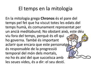 El temps en la mitologia
En la mitologia grega Chronos és el pare del
temps pel fet que ha viscut totes les edats del
temps humà, és comunament representat per
un ancià meditabund; No obstant això, este déu
viu fora del temps, perquè és ell qui
ho governa. També és important
aclarir que encara que este personatge
és responsable de la progressió
temporal del món dels mortals,
no ho és així del que succeïsca amb
les seues vides, és a dir: el seu destí.
 