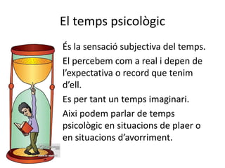 El temps psicològic
És la sensació subjectiva del temps.
El percebem com a real i depen de
l’expectativa o record que tenim
d’ell.
Es per tant un temps imaginari.
Aixi podem parlar de temps
psicològic en situacions de plaer o
en situacions d’avorriment.
 