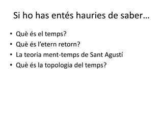 Si ho has entés hauries de saber…
• Què és el temps?
• Què és l’etern retorn?
• La teoria ment-temps de Sant Agustí
• Què és la topologia del temps?
 