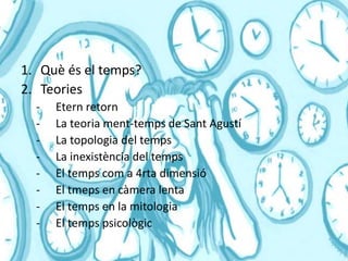 INDEX
1. Què és el temps?
2. Teories
- Etern retorn
- La teoria ment-temps de Sant Agustí
- La topologia del temps
- La inexistència del temps
- El temps com a 4rta dimensió
- El tmeps en càmera lenta
- El temps en la mitologia
- El temps psicològic
 