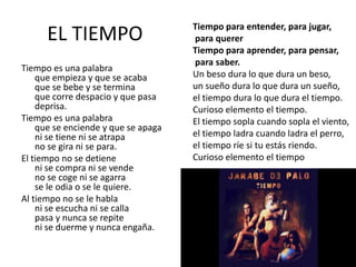 EL TIEMPO
Tiempo es una palabra
que empieza y que se acaba
que se bebe y se termina
que corre despacio y que pasa
deprisa.
Tiempo es una palabra
que se enciende y que se apaga
ni se tiene ni se atrapa
no se gira ni se para.
El tiempo no se detiene
ni se compra ni se vende
no se coge ni se agarra
se le odia o se le quiere.
Al tiempo no se le habla
ni se escucha ni se calla
pasa y nunca se repite
ni se duerme y nunca engaña.
Tiempo para entender, para jugar,
para querer
Tiempo para aprender, para pensar,
para saber.
Un beso dura lo que dura un beso,
un sueño dura lo que dura un sueño,
el tiempo dura lo que dura el tiempo.
Curioso elemento el tiempo.
El tiempo sopla cuando sopla el viento,
el tiempo ladra cuando ladra el perro,
el tiempo ríe si tu estás riendo.
Curioso elemento el tiempo
 