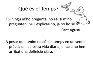 Què és el Temps?
«Si ningú m'ho pregunta, ho sé; si m'ho
pregunten i vull explicar-ho, ja no ho sé.»
Sant Agustí
A pesar que tenim noció del temps en un sentit
pràctic en la nostra vida diària, encara no hem
arribat una definició clara.
 