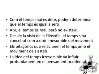 • Com el temps mai es deté, podem determinar
que el temps és igual a zero
• Així, el temps és real, però no existeix.
• Des de la visió de la Filosofia el temps s'ha
concebut com a orde mesurable del moviment
• Els pitagòrics que relacionen el temps amb el
moviment dels estels
• La idea del temps irreversible va influir
profundament en el pensament occidental.
 
