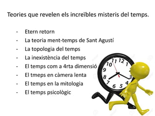 Teories que revelen els increïbles misteris del temps.
- Etern retorn
- La teoria ment-temps de Sant Agustí
- La topologia del temps
- La inexistència del temps
- El temps com a 4rta dimensió
- El tmeps en càmera lenta
- El temps en la mitologia
- El temps psicològic
 