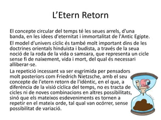 L’Etern Retorn
El concepte circular del temps té les seues arrels, d'una
banda, en les idees d'eternitat i immortalitat de l'Antic Egipte.
El model d'univers cíclic és també molt important dins de les
doctrines orientals hinduista i budista, a través de la seua
noció de la roda de la vida o samsara, que representa un cicle
sense fi de naixement, vida i mort, del qual és necessari
alliberar-se.
La repetició incessant va ser esgrimida per pensadors
molt posteriors com Friedrich Nietzsche, amb el seu
concepte de l'etern retorn de l'idèntic, en el que, a
diferència de la visió cíclica del temps, no es tracta de
cicles ni de noves combinacions en altres possibilitats,
sinó que els mateixos esdeveniments es tornen a
repetir en el mateix orde, tal qual van ocórrer, sense
possibilitat de variació.
 