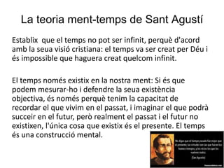La teoria ment-temps de Sant Agustí
Establix que el temps no pot ser infinit, perquè d'acord
amb la seua visió cristiana: el temps va ser creat per Déu i
és impossible que haguera creat quelcom infinit.
El temps només existix en la nostra ment: Si és que
podem mesurar-ho i defendre la seua existència
objectiva, és només perquè tenim la capacitat de
recordar el que vivim en el passat, i imaginar el que podrà
succeir en el futur, però realment el passat i el futur no
existixen, l'única cosa que existix és el presente. El temps
és una construcció mental.
 