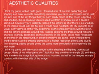 AESTHETIC QUALITIES
I think my game looked quite good, I focused a lot of my time on lighting and
shading as I think to create something immersive you have to obviously mimic real
life, and one of the key things that you don’t really notice all that much is lighting
and shading, this is because you are used to it from everyday life so it doesn’t
stand out, however you’d instantly realise if the lighting is of or there is no shading,
as the image would look too flat and it would have no depth. (1) My favourite bit of
visual in my game is at the very beginning, as the character walks with the torch,
and the lighting changes around him, I added colour to the tress around him and it
changed intensity depending on the proximity of the torch, this is most noticeable
on the tree in the foreground. In order to improve the game I think I would have
liked to rework all the existing elements in a higher resolution project and give It
finer shading, added details giving the game more complexity and improving the
look more.
I think my game definitely was stronger within shading and lighting than actual
design. Parts of my video game don’t look like they are the same style (2) and there
fore it makes the image look quite odd and incorrect as half of the images art style
contrast with the other side of the image.
 