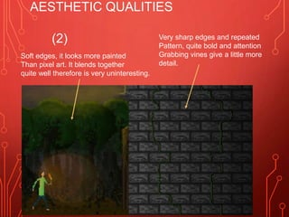 AESTHETIC QUALITIES
(2)
Soft edges, it looks more painted
Than pixel art. It blends together
quite well therefore is very uninteresting.
Very sharp edges and repeated
Pattern, quite bold and attention
Grabbing vines give a little more
detail.
 