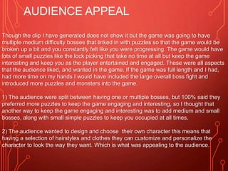 AUDIENCE APPEAL
Though the clip I have generated does not show it but the game was going to have
multiple medium difficulty bosses that linked in with puzzles so that the game would be
broken up a bit and you constantly felt like you were progressing. The game would have
lots of small puzzles like the lock picking that take no time at all but keep the game
interesting and keep you as the player entertained and engaged. These were all aspects
that the audience liked, and wanted in the game. If the game was full length and I had,
had more time on my hands I would have included the large overall boss fight and
introduced more puzzles and monsters into the game.
1) The audience were split between having one or multiple bosses, but 100% said they
preferred more puzzles to keep the game engaging and interesting, so I thought that
another way to keep the game engaging and interesting was to add medium and small
bosses, along with small simple puzzles to keep you occupied at all times.
2) The audience wanted to design and choose their own character this means that
having a selection of hairstyles and clothes they can customize and personalize the
character to look the way they want. Which is what was appealing to the audience.
 