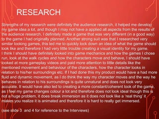 RESEARCH
Strengths of my research were definitely the audience research, it helped me develop
my game idea a lot, and though I may not have a applied all aspects from the results of
the audience research, I definitely made a game that was very different (in a good way)
to the game I had originally planned. Another strong suit was that I researched very
similar looking games, this led me to quickly lock down an idea of what the game should
look like and therefore I had very little trouble creating a visual identity for my game.
I think I should have definitely looked into game mechanics and how the games I chose
run, look at the walk cycles and how the characters move and behave, I should have
looked at more gameplay videos and paid more attention to little details like the
mentioned movement and behaviour of the characters, how the character looks in
relation to his/her surroundings etc. If I had done this my product would have a had more
fluid and dynamic movement, as I do think the way my character moves and the way he
behaves in relation to his surroundings is quite unnatural and does not look very
accurate. It would have also led to creating a more constant/coherent look of the game,
as I feel my game changes colour a lot and therefore does not look ideal though this is
not a huge problem, it does break immersion as it does not look like a ‘real thing’ it
makes you realize it is animated and therefore it is hard to really get immersed.
(see slide 3 and 4 for reference to the Interviews)
 