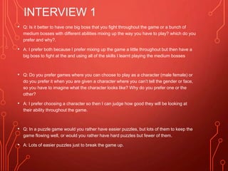 INTERVIEW 1
• Q: Is it better to have one big boss that you fight throughout the game or a bunch of
medium bosses with different abilities mixing up the way you have to play? which do you
prefer and why?.
• A: I prefer both because I prefer mixing up the game a little throughout but then have a
big boss to fight at the and using all of the skills I learnt playing the medium bosses
• Q: Do you prefer games where you can choose to play as a character (male female) or
do you prefer it when you are given a character where you can’t tell the gender or face,
so you have to imagine what the character looks like? Why do you prefer one or the
other?
• A: I prefer choosing a character so then I can judge how good they will be looking at
their ability throughout the game.
• Q: In a puzzle game would you rather have easier puzzles, but lots of them to keep the
game flowing well, or would you rather have hard puzzles but fewer of them.
• A: Lots of easier puzzles just to break the game up.
 