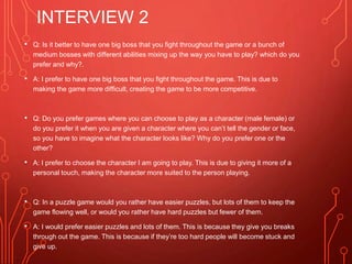 INTERVIEW 2
• Q: Is it better to have one big boss that you fight throughout the game or a bunch of
medium bosses with different abilities mixing up the way you have to play? which do you
prefer and why?.
• A: I prefer to have one big boss that you fight throughout the game. This is due to
making the game more difficult, creating the game to be more competitive.
• Q: Do you prefer games where you can choose to play as a character (male female) or
do you prefer it when you are given a character where you can’t tell the gender or face,
so you have to imagine what the character looks like? Why do you prefer one or the
other?
• A: I prefer to choose the character I am going to play. This is due to giving it more of a
personal touch, making the character more suited to the person playing.
• Q: In a puzzle game would you rather have easier puzzles, but lots of them to keep the
game flowing well, or would you rather have hard puzzles but fewer of them.
• A: I would prefer easier puzzles and lots of them. This is because they give you breaks
through out the game. This is because if they’re too hard people will become stuck and
give up.
 