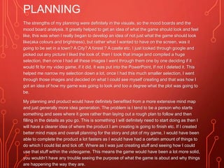 PLANNING
The strengths of my planning were definitely in the visuals, so the mood boards and the
mood board analysis. It greatly helped to get an idea of what the game should look and feel
like, this was when I really began to develop an idea of not just what the game should look
like(aka colours and brightness), but rather what I wanted to have on the screen, was it
going to be set in a town? A City? A forest ? A castle etc. I just looked through google and
picked out any picture I liked the look of, then I took that image and compiled a huge
selection, then once I had all these images I went through them one by one deciding if it
would fit for my video game, if it did, It was put into the PowerPoint, If not I deleted it. This
helped me narrow my selection down a lot, once I had this much smaller selection, I went
through those images and decided on what I could see myself creating and that was how I
got an idea of how my game was going to look and too a degree what the plot was going to
be.
My planning and product would have definitely benefited from a more extensive mind map
and just generally more idea generation. The problem is I tend to be a person who starts
something and sees where it goes rather than laying out a rough plan to follow and then
filling in the details as you go. This is something I will definitely need to start doing as then I
will have a clearer idea of where the product I am creating is going to finish etc. If I created
better mind maps and overall planning for the story and plot of my game, I would have been
able to complete the product a lot fasters as I would have had a certain amount of things to
do which I could list and tick off. Where as I was just creating stuff and seeing how I could
use that stuff within the videogame. This means the game would have been a lot more solid,
you wouldn’t have any trouble seeing the purpose of what the game is about and why things
are happening the way they are.
 