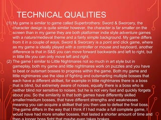 TECHNICAL QUALITIES
(1) My game is similar to game called Superbrothers: Sword & Sworcery, the
character design is quite similar however, the character is far smaller on the
screen than in my game they are both platformer indie style adventure games
with a nature/medieval theme and a fairly simple background. My game differs
from it in a couple of ways, Sword & Sworcery is a point and click game, where
as my game is ideally played with a controller or mouse and keyboard, another
difference is that in S&S you can move forward backwards and left to right, but
in little life you can only move left and right.
(2) The game I similar to Little Nightmares not so much in art style but in
gameplay, both my game and little nightmares work on puzzles and you have
to beat or outsmart bosses to progress within the game. Both my game and
little nightmares use the idea of fighting and outsmarting multiple bosses that
each have a different skillset, for example in little nightmares there is a boss
that is blind, but extremely aware of noises, equally there is a boss who is
neither blind nor sensitive to noises, but he is not very fast and quickly forgets
about you. So the similarity is that both games have differently skilled
smaller/medium bosses, that have different strengths and weaknesses
meaning you can acquire a skillset that you then use to defeat the final boss.
The game differs in the way that I think if I had made a full complete game, I
would have had more smaller bosses, that lasted a shorter amount of time and
 
