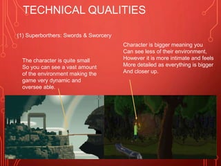 TECHNICAL QUALITIES
The character is quite small
So you can see a vast amount
of the environment making the
game very dynamic and
oversee able.
Character is bigger meaning you
Can see less of their environment,
However it is more intimate and feels
More detailed as everything is bigger
And closer up.
(1) Superborthers: Swords & Sworcery
 