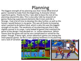 PlanningThe biggest strength of my planning was that I knew what kind of
game I wanted to make from the beginning; A character driven
superhero game. Thanks to this, I was able to base the rest of my
planning around this idea. This is also why I did my research on
games featuring supernatural elements like X-men and Life is
Strange. I had a lot of time to develop this idea further, as well as the
heroes I would feature in my game. This was all thanks to knowing
what I wanted to do before hand, which is why this was the biggest
strength of my plan. The weakness of my planning was that it was
slightly narrow in its scope. I only looked at games that matched the
genre of the design I had decided on. I.e. action-adventure. Which
means that the game will not be very complicated or varied for the
player. Though, if done right, action-adventure games are among the
most popular games. So this is not a gaping weakness in my planning.
Just a lack of variation.
 