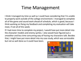 Time Management
I think I managed my time as well as I could have considering that I’m unable
to properly work outside of the college environment. I managed to complete
all of the game and sound work ahead of schedule, which is good, because I
think working on fixing my feedback and completing my evaluation will take
most, if not all of this week.
If I had more time to complete my project, I would have put more detail into
the character models and enemy sprites. I also would have figured out a
smoother and less time consuming way of having my characters talk. Besides
that, I might have put more detail into my case study, which was serviceable
but not as well done as it could have been.
 