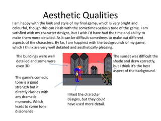 Aesthetic Qualities
I am happy with the look and style of my final game, which is very bright and
colourful, though this can clash with the sometimes-serious tone of the game. I am
satisfied with my character designs, but I wish I’d have had the time and ability to
make them more detailed. As it can be difficult sometimes to make out different
aspects of the characters. By far, I am happiest with the backgrounds of my game,
which I think are very well detailed and aesthetically pleasing.
The buildings were well
detailed and some were
even 3D
I liked the character
designs, but they could
have used more detail.
The sunset was difficult the
shade and draw correctly,
but I think it’s the best
aspect of the background.
The game’s comedic
tone is a good
strength but it
directly clashes with
any dramatic
moments. Which
leads to some tone
dissonance
 