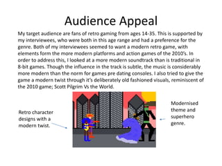 Audience Appeal
My target audience are fans of retro gaming from ages 14-35. This is supported by
my interviewees, who were both in this age range and had a preference for the
genre. Both of my interviewees seemed to want a modern retro game, with
elements form the more modern platforms and action games of the 2010’s. In
order to address this, I looked at a more modern soundtrack than is traditional in
8-bit games. Though the influence in the track is subtle, the music is considerably
more modern than the norm for games pre dating consoles. I also tried to give the
game a modern twist through it’s deliberately old fashioned visuals, reminiscent of
the 2010 game; Scott Pilgrim Vs the World.
Retro character
designs with a
modern twist.
Modernised
theme and
superhero
genre.
 