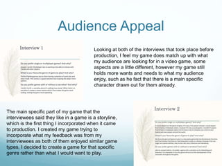 Audience Appeal
Looking at both of the interviews that took place before
production, I feel my game does match up with what
my audience are looking for in a video game, some
aspects are a little different, however my game still
holds more wants and needs to what my audience
enjoy, such as he fact that there is a main specific
character drawn out for them already.
The main specific part of my game that the
interviewees said they like in a game is a storyline,
which is the first thing I incorporated when it came
to production. I created my game trying to
incorporate what my feedback was from my
interviewees as both of them enjoyed similar game
types, I decided to create a game for that specific
genre rather than what I would want to play.
 