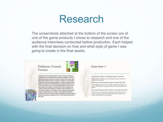 Research
The screenshots attached at the bottom of the screen are of
one of the game products I chose to research and one of the
audience interviews conducted before production. Each helped
with the final decision on how and what style of game I was
going to create in the final weeks.
 