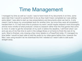 Time Management
I managed my time as well as I could, I was to hand most of my documents in on time, some
were later than I would’ve wanted them to be as they hadn’t been completed as I was adding
extra detail. I was able to start up new presentations and documents when we had to, it only
meant I had to leave my uncompleted work for another time, but once they were all completed I
handed them in. If I had more time to produce my work I would maybe research more thoroughly
and be more mindful of what products I chose to research rather than the first games that come
to mind. In order to get the remainder of my work in before the deadline, I will finish what I can
and use any of me free time to work in the college library or at home to finish the rest of my
work. Most is finished, only missing a few minor details or a PowerPoint slide. If I managed my
time better I would’ve been able to add the audio to my video game before time, however the
Mac I was using wouldn’t let me download the link I needed so I wasn’t able to add audio
straight away.
 
