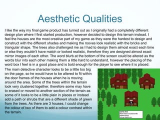 Aesthetic Qualities
I like the way my final game product has turned out as I originally had a completely different
design plan where I first started production, however decided to design this terrain instead. I
feel the houses are the most creative part of my game as they were the hardest to design and
construct with the different shades and making the rooves look realistic with the bricks and
triangular shape. The trees also challenged me as I had to design them almost exact each time
or else they wouldn't have match or looked realistic, therefore they are designed almost exact
mirror images of each other. The word blurb at the bottom of the screen could be altered as the
words blur into each other making them a little hard to understand, however the placing of the
word box I feel is in a good place and is bold enough for the player to see where it is placed.
The main detective character looks to be a little too big
on the page, so he would have to be altered to fit within
the door frames of the houses when he is moving
around the area. Some of the trees within the terrain
look very clustered together, therefore some may have
to erased or moved to another section of the terrain as
some of it looks to be a little plain in places or instead
add a path or shrubs that are a different shade of green
from the trees. As there are 3 houses, I could change
the colour of two of them to add a colour contrast within
the terrain.
 