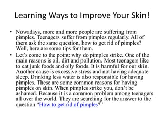 Learning Ways to Improve Your Skin! Nowadays, more and more people are suffering from pimples. Teenagers suffer from pimples regularly. All of them ask the same question, how to get rid of pimples? Well, here are some tips for them. Let’s come to the point: why do pimples strike. One of the main reasons is oil, dirt and pollution. Most teenagers like to eat junk foods and oily foods. It is harmful for our skin. Another cause is excessive stress and not having adequate sleep. Drinking less water is also responsible for having pimples. These are some common reasons for having pimples on skin. When pimples strike you, don’t be ashamed. Because it is a common problem among teenagers all over the world. They are searching for the answer to the question “How to get rid of pimples?” 