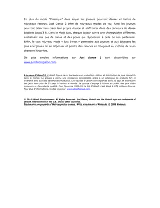 En plus du mode “Classique” dans lequel les joueurs pourront danser et battre de
nouveaux records, Just Dance 2 offre de nouveaux modes de jeu. Ainsi les joueurs
pourront désormais créer leur propre équipe et s’affronter dans des concours de danse
jouables jusqu’à 8. Dans le Mode Duo, chaque joueur suivra une chorégraphie différente,
enchaînant des pas de danse et des poses qui répondront à celle de son partenaire.
Enfin, le tout nouveau Mode « Just Sweat » permettra aux joueurs et aux joueuses les
plus énergiques de se dépenser et perdre des calories en bougeant au rythme de leurs
chansons favorites.

De     plus     amples      informations        sur     Just     Dance      2     sont     disponibles       sur
www.justdancegame.com.




A propos d'Ubisoft® : Ubisoft figure parmi les leaders en production, édition et distribution de jeux interactifs
dans le monde. Le groupe a connu une croissance considérable grâce à un catalogue de produits fort et
diversifié ainsi que des partenariats fructueux. Les équipes d’Ubisoft sont réparties dans 26 pays et distribuent
des jeux dans plus de 55 pays à travers le monde. Le groupe s'engage à fournir au public des jeux vidéo
innovants et d'excellente qualité. Pour l'exercice 2009-10, le CA d’Ubisoft s’est élevé à 871 millions d'euros.
Pour plus d'informations, rendez-vous sur: www.ubisoftgroup.com.




© 2010 Ubisoft Entertainment. All Rights Reserved. Just Dance, Ubisoft and the Ubisoft logo are trademarks of
Ubisoft Entertainment in the U.S. and/or other countries.
Trademarks are property of their respective owners. Wii is a trademark of Nintendo. © 2006 Nintendo.




                                                         

 
 