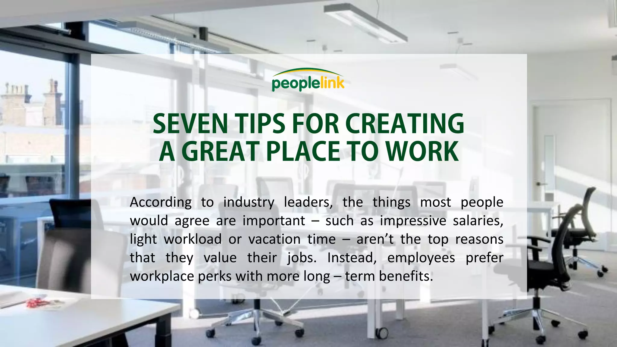 According to industry leaders, the things most people
would agree are important – such as impressive salaries,
light workload or vacation time – aren’t the top reasons
that they value their jobs. Instead, employees prefer
workplace perks with more long – term benefits.