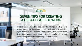 According to industry leaders, the things most people
would agree are important – such as impressive salaries,
light workload or vacation time – aren’t the top reasons
that they value their jobs. Instead, employees prefer
workplace perks with more long – term benefits.
 