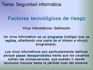 Factores tecnológicos de riesgo
Virus informáticos: Definición
Un virus informático es un programaes un programa (código) que sese
replicareplica, añadiendo una copia de sí mismo a otro(s)
programa(s).
Los virus informáticos son particularmente dañinos
porque pasan desapercibidospasan desapercibidos hasta que los usuarios
sufren las consecuencias, que pueden ir desde
anuncios inocuos hasta la pérdida total del sistema.
Tema: Seguridad informática
 