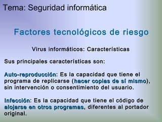 Factores tecnológicos de riesgo
Virus informáticos: Características
Sus principales características son:
Auto-reproducciónAuto-reproducción: Es la capacidad que tiene el
programa de replicarse ( hacer copias de sí mismohacer copias de sí mismo),
sin intervención o consentimiento del usuario.
InfecciónInfección: Es la capacidad que tiene el código de
alojarse en otros programasalojarse en otros programas, diferentes al portador
original.
Tema: Seguridad informática
 
