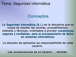 Conceptos
La Seguridad Informática (S.I.)Seguridad Informática (S.I.) es la disciplina que se
ocupa de diseñar las normas, procedimientos,
métodos y técnicas, orientados a proveer condicionescondiciones
seguras y confiables, para el procesamiento de datosseguras y confiables, para el procesamiento de datos
en sistemas informáticosen sistemas informáticos.
La decisión de aplicarlos es responsabilidad de cada
usuario.
Las consecuencias de no hacerlo … también.
Tema: Seguridad informática
 
