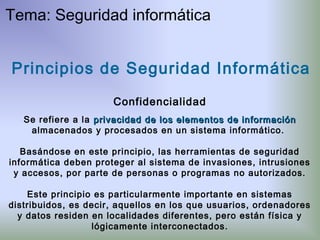 Principios de Seguridad Informática
Confidencialidad
Se refiere a la privacidadprivacidad de los elementos de informaciónde los elementos de información
almacenados y procesados en un sistema informático.
Basándose en este principio, las herramientas de seguridad
informática deben proteger al sistema de invasiones, intrusiones
y accesos, por parte de personas o programas no autorizados.
Este principio es particularmente importante en sistemas
distribuidos, es decir, aquellos en los que usuarios, ordenadores
y datos residen en localidades diferentes, pero están física y
lógicamente interconectados.
Tema: Seguridad informática
 