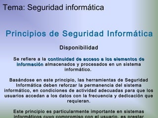 Principios de Seguridad Informática
Disponibilidad
Se refiere a la continuidad de acceso a los elementos decontinuidad de acceso a los elementos de
informacióninformación almacenados y procesados en un sistema
informático.
Basándose en este principio, las herramientas de Seguridad
Informática deben reforzar la permanencia del sistema
informático, en condiciones de actividad adecuadas para que los
usuarios accedan a los datos con la frecuencia y dedicación que
requieran.
Este principio es particularmente importante en sistemas
Tema: Seguridad informática
 