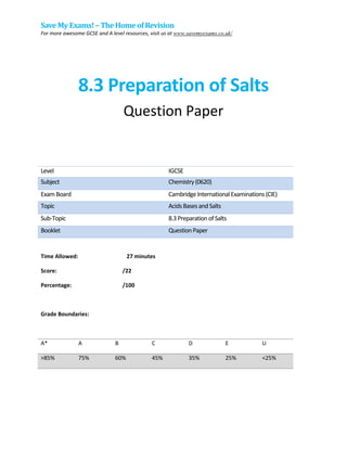 Save My Exams! – The Homeof Revision
For more awesome GCSE and A level resources, visit us at www.savemyexams.co.uk/
8.3 Preparation of Salts
Question Paper
Level IGCSE
Subject Chemistry(0620)
ExamBoard CambridgeInternationalExaminations(CIE)
Topic AcidsBasesandSalts
Sub-Topic 8.3PreparationofSalts
Booklet QuestionPaper
Time Allowed: 27 minutes
Score: /22
Percentage: /100
Grade Boundaries:
A* A B C D E U
>85% 75% 60% 45% 35% 25% <25%
 