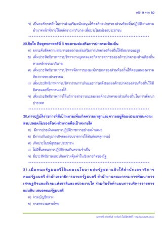 หน้า 9 จาก 50
(แจกฟรี) ประพันธ์ เวารัมย์ (ไม่มีลิขสิทธิ์) http://pun2013.bth.cc
จ) เป็นองค์กรหลักในการส่งเสริมสนับสนุนให้องค์กรปกครองส่วนท้องถิ่นปฏิบัติงานตาม
อานาจหน้าที่ภายใต้หลักธรรมาภิบาล เพื่อประโยชน์ของประชาชน
**********************************************************************
29.ข้อใด คือยุทธศาสตร์ที่ 3 ของกรมส่งเสริมการปกครองท้องถิ่น
ก) ยกระดับขีดความสามารถของกรมส่งเสริมการปกครองท้องถิ่นให้มีสมรรถนะสูง
ข) เพิ่มประสิทธิภาพการบริหารงานบุคคลและกิจการสภาขององค์กรปกครองส่วนท้องถิ่น
ตามหลักธรรมาภิบาล
ค) เพิ่มประสิทธิภาพการบริหารจัดการขององค์กรปกครองส่วนท้องถิ่นให้ตอบสนองความ
ต้องการของประชาชน
ง) เพิ่มประสิทธิภาพการบริหารงานการเงินและการคลังขององค์กรปกครองส่วนท้องถิ่นให้มี
อิสระและพึ่งพาตนเองได้
จ) เพิ่มประสิทธิภาพการให้บริการสาธารณะขององค์กรปกครองส่วนท้องถิ่นในการพัฒนา
ประเทศ
**********************************************************************
30.การปฏิบัติราชการที่มีเป้าหมายเพื่อเกิดความผาสุกและความอยู่ดีของประชาชนความ
สงบปลอดภัยของสังคมส่วนรวมคือเป้าหมายใด
ก) มีการประเมินผลการปฏิบัติราชการอย่างสม่าเสมอ
ข) มีการปรับปรุงภารกิจของส่วนราชการให้ทันต่อเหตุการณ์
ค) เกิดประโยชน์สุขของประชาชน
ง) ไม่มีขั้นตอนการปฏิบัติงานเกินความจาเป็น
จ) มีประสิทธิภาพและเกิดความคุ้มค่าในเชิงภารกิจของรัฐ
**********************************************************************
31.เมื่อคณะรัฐมนตรีได้แถลงนโยบายต่อรัฐสภาแล้วให้สานักเลขาธิการ
คณะรัฐมนตรี สานักเลขาธิการนายกรัฐมนตรี สานักงานคณะกรรมการพัฒนาการ
เศรษฐกิจและสังคมแห่งชาติและหน่วยงานใด ร่วมกันจัดทาแผนการบริหารราชการ
แผ่นดิน เสนอคณะรัฐมนตรี
ก) กรมบัญชีกลาง
ข) กระทรวงมหาดไทย
 