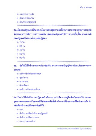 หน้า 10 จาก 50
(แจกฟรี) ประพันธ์ เวารัมย์ (ไม่มีลิขสิทธิ์) http://pun2013.bth.cc
ค) กระทรวงการคลัง
ง) สานักงบประมาณ
จ) สานักนายกรัฐมนตรี
**********************************************************************
32.เมื่อคณะรัฐมนตรีได้แถลงนโยบายต่อรัฐสภาแล้วให้หน่วยงานตามกฎหมายร่วมกัน
จัดทาแผนการบริหารราชการแผ่นดิน เสนอคณะรัฐมนตรีพิจารณาภายในกี่วัน นับแต่วันที่
คณะรัฐมนตรีแถลงนโยบายต่อรัฐสภา
ก) 15 วัน
ข) 30 วัน
ค) 45 วัน
ง) 60 วัน
จ) 90 วัน
**********************************************************************
33. ข้อใดไม่ได้เป็นราชการส่วนท้องถิ่น ตามพระราชบัญญัติระเบียบบริหารราชการ
แผ่นดิน
ก) องค์การบริหารส่วนจังหวัด
ข) สุขาภิบาล
ค) สภาตาบล
ง) เมืองพัทยา
จ) องค์การบริหารส่วนตาบล
**********************************************************************
34. ในกรณีที่สานักนายกรัฐมนตรีหรือกระทรวงมีทบวงอยู่ในสังกัดและปริมาณและ
คุณภาพของราชการในทบวงยังไม่สมควรจัดตั้งสานักงานปลัดทบวงจะให้หน่วยงานใด ทา
หน้าที่สานักงานปลัดทบวงด้วยก็ได้
ก) กรม
ข) สานักงานปลัดสานักนายกรัฐมนตรี
ค) สานักงานปลัดกระทรวง
ง) กระทรวงมหาดไทย
 