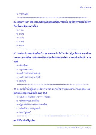 หน้า 12 จาก 50
(แจกฟรี) ประพันธ์ เวารัมย์ (ไม่มีลิขสิทธิ์) http://pun2013.bth.cc
จ) 7,875 แห่ง
**********************************************************************
39. คณะกรรมการติดตามและประเมินผลแผนพัฒนาท้องถิ่น สมาชิกสภาท้องถิ่นที่สภา
ท้องถิ่นคัดเลือกจานวนกี่คน
ก) 1 คน
ข) 2 คน
ค) 3 คน
ง) 4 คน
จ) 6 คน
**********************************************************************
40. องค์กรปกครองส่วนท้องถิ่น หมายความว่า ข้อใดกล่าวไม่ถูกต้อง ตามระเบียบ
กระทรวงมหาดไทย ว่าด้วยการจัดทาแผนพัฒนาขององค์กรปกครองส่วนท้องถิ่น พ.ศ.
2548
ก) เมืองพัทยา
ข) กรุงเทพมหานคร
ค) องค์การบริหารส่วนตาบล
ง) องค์การบริหารส่วนจังหวัด
จ) เทศบาล
**********************************************************************
41. ตาแหน่งใดเป็นผู้ออกระเบียบกระทรวงมหาดไทย ว่าด้วยการจัดทาแผนพัฒนาของ
องค์กรปกครองส่วนท้องถิ่น พ.ศ. 2548
ก) อธิบดีกรมส่งเสริมการปกครองท้องถิ่น
ข) ปลัดกระทรวงมหาดไทย
ค) รัฐมนตรีว่าการกระทรวงมหาดไทย
ง) ปลัดสานักนายกรัฐมนตรี
จ) นายกรัฐมนตรี
**********************************************************************
42. ข้อใดกล่าวไม่ถูกต้อง
 