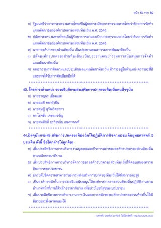 หน้า 13 จาก 50
(แจกฟรี) ประพันธ์ เวารัมย์ (ไม่มีลิขสิทธิ์) http://pun2013.bth.cc
ก) รัฐมนตรีว่าการกระทรวงมหาดไทยเป็นผู้ออกระเบียบกระทรวงมหาดไทยว่าด้วยการจัดทา
แผนพัฒนาขององค์กรปกครองส่วนท้องถิ่น พ.ศ. 2548
ข) ปลัดกระทรวงมหาดไทยเป็นผู้รักษาการตามระเบียบกระทรวงมหาดไทยว่าด้วยการจัดทา
แผนพัฒนาขององค์กรปกครองส่วนท้องถิ่น พ.ศ. 2548
ค) นายกองค์ปกครองส่วนท้องถิ่น เป็นประธานคณะกรรมการพัฒนาท้องถิ่น
ง) ปลัดองค์กรปกครองส่วนท้องถิ่น เป็นประธานคณะกรรมการสนับสนุนการจัดทา
แผนพัฒนาท้องถิ่น
จ) คณะกรรมการติดตามและประเมินผลแผนพัฒนาท้องถิ่น มีวาระอยู่ในตาแหน่งคราวละสี่ปี
และอาจได้รับการคัดเลือกอีกได้
**********************************************************************
43. ใครดารงตาแหน่ง รองอธิบดีกรมส่งเสริมการปกครองท้องถิ่นคนปัจจุบัน
ก) นายชาญนะ เอี่ยมแสง
ข) นายสมดี คชายั่งยืน
ค) นายดุษฎี สุวัฒวิตยากร
ง) ดร.โชคชัย เดชอมรธัญ
จ) นายสมศักดิ์ ปะริสุทโธ เหมทานนท์
**********************************************************************
44.ปัจจุบันกรมส่งเสริมการปกครองท้องถิ่นได้ปฏิบัติภารกิจตามประเด็นยุทธศาสตร์ 5
ประเด็น ดังนี้ ข้อใดกล่าวไม่ถูกต้อง
ก) เพิ่มประสิทธิภาพการบริหารงานบุคคลและกิจการสภาขององค์กรปกครองส่วนท้องถิ่น
ตามหลักธรรมาภิบาล
ข) เพิ่มประสิทธิภาพการบริหารจัดการขององค์กรปกครองส่วนท้องถิ่นให้ตอบสนองความ
ต้องการของประชาชน
ค) ยกระดับขีดความสามารถของกรมส่งเสริมการปกครองท้องถิ่นให้มีสมรรถนะสูง
ง) เป็นองค์กรหลักในการส่งเสริมสนับสนุนให้องค์กรปกครองส่วนท้องถิ่นปฏิบัติงานตาม
อานาจหน้าที่ภายใต้หลักธรรมาภิบาล เพื่อประโยชน์สุขของประชาชน
จ) เพิ่มประสิทธิภาพการบริหารงานการเงินและการคลังขององค์กรปกครองส่วนท้องถิ่นให้มี
อิสระและพึ่งพาตนเองได้
**********************************************************************
 