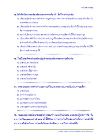 หน้า 14 จาก 50
(แจกฟรี) ประพันธ์ เวารัมย์ (ไม่มีลิขสิทธิ์) http://pun2013.bth.cc
45.วิสัยทัศน์ของกรมส่งเสริมการปกครองท้องถิ่น ข้อใดกล่าวถูกต้อง
ก) เพิ่มประสิทธิภาพการบริหารงานบุคคลและกิจการสภาขององค์กรปกครองส่วนท้องถิ่น
ตามหลักธรรมาภิบาล
ข) เพิ่มประสิทธิภาพการบริหารจัดการขององค์กรปกครองส่วนท้องถิ่นให้ตอบสนองความ
ต้องการของประชาชน
ค) ยกระดับขีดความสามารถของกรมส่งเสริมการปกครองท้องถิ่นให้มีสมรรถนะสูง
ง) เป็นองค์กรหลักในการส่งเสริมสนับสนุนให้องค์กรปกครองส่วนท้องถิ่นปฏิบัติงานตาม
อานาจหน้าที่ภายใต้หลักธรรมาภิบาล เพื่อประโยชน์สุขของประชาชน
จ) เพิ่มประสิทธิภาพการบริหารงานการเงินและการคลังขององค์กรปกครองส่วนท้องถิ่นให้มี
อิสระและพึ่งพาตนเองได้
**********************************************************************
46. ใครไม่เคยดารงตาแหน่ง อธิบดีกรมส่งเสริมการปกครองท้องถิ่น
ก) นายจรินทร์ จักกะพาก
ข) นายสมดี คชายั่งยืน
ค) นายสมพร ใช้บางยาง
ง) นายพงศ์โพยม วาศภูติ
จ) นายสาโรช คัชมาตย์
**********************************************************************
47. การขยายเวลาการจัดทาและการแก้ไขแผนการดาเนินงานเป็นอานาจของใคร
ก) นายอาเภอ
ข) ผู้ว่าราชการจังหวัด
ค) ปลัดกระทรวงมหาดไทย
ง) ปลัดองค์กรปกครองส่วนท้องถิ่น
จ) นายกองค์กรปกครองส่วนท้องถิ่น
**********************************************************************
48. คณะกรรมการพัฒนาท้องถิ่นพิจารณาร่างแผนดาเนินงาน แล้วเสนอผู้บริหารท้องถิ่น
ประกาศเป็นแผนการดาเนินงาน ทั้งนี้ให้ปิดประกาศภายในกี่วันนับแต่วันที่ประกาศ เพื่อให้
ประชาชนในท้องถิ่นทราบโดยทั่วกันและต้องปิดประกาศไว้อย่างน้อยกี่วัน
 