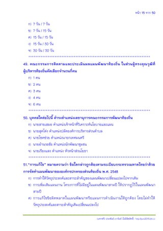 หน้า 15 จาก 50
(แจกฟรี) ประพันธ์ เวารัมย์ (ไม่มีลิขสิทธิ์) http://pun2013.bth.cc
ก) 7 วัน / 7 วัน
ข) 7 วัน / 15 วัน
ค) 15 วัน / 15 วัน
ง) 15 วัน / 30 วัน
จ) 30 วัน / 30 วัน
**********************************************************************
49. คณะกรรมการติดตามและประเมินผลแผนพัฒนาท้องถิ่น ในส่วนผู้ทรงคุณวุฒิที่
ผู้บริหารท้องถิ่นคัดเลือกจานวนกี่คน
ก) 1 คน
ข) 2 คน
ค) 3 คน
ง) 4 คน
จ) 6 คน
**********************************************************************
50. บุคคลใดต่อไปนี้ ดารงตาแหน่งเลขานุการคณะกรรมการพัฒนาท้องถิ่น
ก) นายสายเสมอ ตาแหน่งเจ้าหน้าที่วิเคราะห์นโยบายและแผน
ข) นายสุดโต่ง ตาแหน่งปลัดองค์การบริหารส่วนตาบล
ค) นายโชคช่วย ตาแหน่งนายกเทศมนตรี
ง) นายอานวยชัย ตาแหน่งนักพัฒนาชุมชน
จ) นายเรืองแสง ตาแหน่ง หัวหน้าส่วนโยธา
**********************************************************************
51.“การแก้ไข” หมายความว่า ข้อใดกล่าวถูกต้องตามระเบียบกระทรวงมหาดไทยว่าด้วย
การจัดทาแผนพัฒนาขององค์กรปกครองส่วนท้องถิ่น พ.ศ. 2548
ก) การทาให้วัตถุประสงค์และสาระสาคัญของแผนพัฒนาเปลี่ยนแปลงไปจากเดิม
ข) การเพิ่มเติมแผนงาน โครงการที่ไม่มีอยู่ในแผนพัฒนาสามปี ให้ปรากฏไว้ในแผนพัฒนา
สามปี
ค) การแก้ไขข้อผิดพลาดในแผนพัฒนาหรือแผนการดาเนินงานให้ถูกต้อง โดยไม่ทาให้
วัตถุประสงค์และสาระสาคัญเดิมเปลี่ยนแปลงไป
 