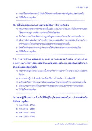 หน้า 16 จาก 50
(แจกฟรี) ประพันธ์ เวารัมย์ (ไม่มีลิขสิทธิ์) http://pun2013.bth.cc
ง) การแก้ไขแผนพัฒนาสามปี โดยทาให้วัตถุประสงค์และสาระสาคัญเดิมเปลี่ยนแปลงไป
จ) ไม่มีข้อใดกล่าวถูกต้อง
**********************************************************************
52. ข้อใดเป็นค่านิยม (Value) ของกรมส่งเสริมการปกครองท้องถิ่น
ก) พัฒนากรมส่งเสริมการปกครองท้องถิ่นและองค์กรปกครองส่วนท้องถิ่นให้มีความทันสมัย
มีขีดสมรรถนะสูง และพัฒนาบุคลากรให้เป็นมืออาชีพ
ข) นานวัตกรรมมาใช้และพัฒนาระบบฐานข้อมูลสารสนเทศในการบริหารและการจัดการ
ค) สร้างการมีส่วนร่วมในการบริหารจัดการของกรมส่งเสริมการปกครองท้องถิ่นการบริหาร
จัดการและการให้บริการสาธารณะขององค์กรปกครองส่วนท้องถิ่น
ง) ยึดมั่นในหลักธรรมาภิบาล มุ่งเน้นบริการให้คาปรึกษา พัฒนาตนเองอย่างต่อเนื่อง
จ) ไม่มีข้อใดกล่าวถูกต้อง
**********************************************************************
53. การจัดทาแผนพัฒนาขององค์กรปกครองส่วนท้องถิ่น ตามระเบียบ
กระทรวงมหาดไทยว่าด้วยการจัดทาแผนพัฒนาขององค์กรปกครองส่วนท้องถิ่น พ.ศ.
2548 ต้องสอดคล้องกับข้อใด
ก) พระราชบัญญัติกาหนดแผนและขั้นตอนการกระจายอานาจให้แก่องค์กรปกครองส่วน
ท้องถิ่น
ข) พระราชกฤษฎีกาว่าด้วยหลักเกณฑ์และวิธีการบริหารกิจการบ้านเมืองที่ดี
ค) ระเบียบว่าด้วยการประสานการจัดทาแผนพัฒนาจังหวัดขององค์กรปกครองส่วนท้องถิ่น
ง) ระเบียบกระทรวงมหาดไทยว่าด้วยการพัสดุของหน่วยการบริหารราชการส่วนท้องถิ่น
จ) ไม่มีข้อใดกล่าวถูกต้อง
**********************************************************************
54. แผนปฏิบัติราชการ 4 ปี ฉบับที่ใช้อยู่ปัจจุบันของกรมส่งเสริมการปกครองท้องถิ่น
ข้อใดกล่าวถูกต้อง
ก) (พ.ศ. 2555 - 2558)
ข) (พ.ศ. 2556 – 2559)
ค) (พ.ศ. 2556 - 2559)
ง) (พ.ศ. 2557 - 2560)
 