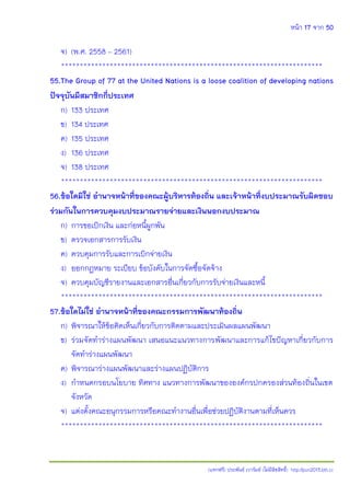 หน้า 17 จาก 50
(แจกฟรี) ประพันธ์ เวารัมย์ (ไม่มีลิขสิทธิ์) http://pun2013.bth.cc
จ) (พ.ศ. 2558 – 2561)
**********************************************************************
55.The Group of 77 at the United Nations is a loose coalition of developing nations
ปัจจุบันมีสมาชิกกี่ประเทศ
ก) 133 ประเทศ
ข) 134 ประเทศ
ค) 135 ประเทศ
ง) 136 ประเทศ
จ) 138 ประเทศ
**********************************************************************
56.ข้อใดมิใช่ อานาจหน้าที่ของคณะผู้บริหารท้องถิ่น และเจ้าหน้าที่งบประมาณรับผิดชอบ
ร่วมกันในการควบคุมงบประมาณรายจ่ายและเงินนอกงบประมาณ
ก) การขอเบิกเงิน และก่อหนี้ผูกพัน
ข) ตรวจเอกสารการรับเงิน
ค) ควบคุมการรับและการเบิกจ่ายเงิน
ง) ออกกฎหมาย ระเบียบ ข้อบังคับในการจัดซื้อจัดจ้าง
จ) ควบคุมบัญชีรายงานและเอกสารอื่นเกี่ยวกับการรับจ่ายเงินและหนี้
**********************************************************************
57.ข้อใดไม่ใช่ อานาจหน้าที่ของคณะกรรมการพัฒนาท้องถิ่น
ก) พิจารณาให้ข้อคิดเห็นเกี่ยวกับการติดตามและประเมินผลแผนพัฒนา
ข) ร่วมจัดทาร่างแผนพัฒนา เสนอแนะแนวทางการพัฒนาและการแก้ไขปัญหาเกี่ยวกับการ
จัดทาร่างแผนพัฒนา
ค) พิจารณาร่างแผนพัฒนาและร่างแผนปฏิบัติการ
ง) กาหนดกรอบนโยบาย ทิศทาง แนวทางการพัฒนาขององค์กรปกครองส่วนท้องถิ่นในเขต
จังหวัด
จ) แต่งตั้งคณะอนุกรรมการหรือคณะทางานอื่นเพื่อช่วยปฏิบัติงานตามที่เห็นควร
**********************************************************************
 