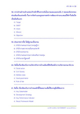 หน้า 18 จาก 50
(แจกฟรี) ประพันธ์ เวารัมย์ (ไม่มีลิขสิทธิ์) http://pun2013.bth.cc
58. หากท่านดารงตาแหน่งเจ้าหน้าที่วิเคราะห์นโยบายและแผนระดับ 3 ขององค์ปกครอง
ส่วนท้องถิ่นแห่งหนึ่ง ในการจัดทาแผนยุทธศาสตร์การพัฒนาท่านจะเสนอให้ทาในข้อใด
เป็นอันดับแรก
ก) Target
ข) SWOT
ค) Vision
ง) Mission
จ) Objective
**********************************************************************
59. ส่วนราชการใด ไม่มีฐานะเป็นกรม
ก) สานักงานคณะกรรมการกฤษฎีกา
ข) สานักงานสภาความมั่นคงแห่งชาติ
ค) สานักงบประมาณ
ง) สานักงานคณะกรรมการส่งเสริมการลงทุน
จ) สานักนายกรัฐมนตรี
**********************************************************************
60. ข้อใดเกี่ยวข้องกับการบริหารกิจการบ้านเมืองที่ดีหรือหลักการบริหารธรรมาภิบาล
ก) Social action
ข) Civil Society
ค) Welfare state
ง) Good governance
จ) Rule of law
**********************************************************************
61. ข้อใด เกี่ยวข้องกับการกาหนดตัวชี้วัดผลงานเพื่อให้บรรลุสิ่งที่ต้องการ
ก) Key Stakeholder
ข) Development Strategy
ค) Key Performance Indicator
ง) Result Framework Model
 