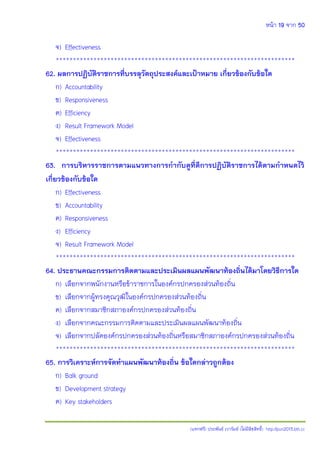 หน้า 19 จาก 50
(แจกฟรี) ประพันธ์ เวารัมย์ (ไม่มีลิขสิทธิ์) http://pun2013.bth.cc
จ) Effectiveness
**********************************************************************
62. ผลการปฏิบัติราชการที่บรรลุวัตถุประสงค์และเป้าหมาย เกี่ยวข้องกับข้อใด
ก) Accountability
ข) Responsiveness
ค) Efficiency
ง) Result Framework Model
จ) Effectiveness
**********************************************************************
63. การบริหารราชการตามแนวทางการกากับดูที่ดีการปฏิบัติราชการได้ตามกาหนดไว้
เกี่ยวข้องกับข้อใด
ก) Effectiveness
ข) Accountability
ค) Responsiveness
ง) Efficiency
จ) Result Framework Model
**********************************************************************
64. ประธานคณะกรรมการติดตามและประเมินผลแผนพัฒนาท้องถิ่นได้มาโดยวิธีการใด
ก) เลือกจากพนักงานหรือข้าราชการในองค์กรปกครองส่วนท้องถิ่น
ข) เลือกจากผู้ทรงคุณวุฒิในองค์กรปกครองส่วนท้องถิ่น
ค) เลือกจากสมาชิกสภาองค์กรปกครองส่วนท้องถิ่น
ง) เลือกจากคณะกรรมการติดตามและประเมินผลแผนพัฒนาท้องถิ่น
จ) เลือกจากปลัดองค์กรปกครองส่วนท้องถิ่นหรือสมาชิกสภาองค์กรปกครองส่วนท้องถิ่น
**********************************************************************
65. การวิเคราะห์การจัดทาแผนพัฒนาท้องถิ่น ข้อใดกล่าวถูกต้อง
ก) Balk ground
ข) Development strategy
ค) Key stakeholders
 
