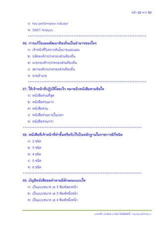 หน้า 20 จาก 50
(แจกฟรี) ประพันธ์ เวารัมย์ (ไม่มีลิขสิทธิ์) http://pun2013.bth.cc
ง) Key performance indicator
จ) SWOT Analysis
**********************************************************************
66. การแก้ไขแผนพัฒนาท้องถิ่นเป็นอานาจของใคร
ก) เจ้าหน้าที่วิเคราะห์นโยบายและแผน
ข) ปลัดองค์กรปกครองส่วนท้องถิ่น
ค) นายกองค์กรปกครองส่วนท้องถิ่น
ง) สภาองค์กรปกครองส่วนท้องถิ่น
จ) นายอาเภอ
**********************************************************************
67. ให้เจ้าหน้าที่ปฏิบัติโดยเร็ว หมายถึงหนังสือตามข้อใด
ก) หนังสือด่วนที่สุด
ข) หนังสือด่วนมาก
ค) หนังสือด่วน
ง) หนังสือด่วนภายในเวลา
จ) หนังสือด่วนกว่า
**********************************************************************
68. หนังสือที่เจ้าหน้าที่ทาขึ้นหรือรับไว้เป็นหลักฐานในราชการมีกี่ชนิด
ก) 2 ชนิด
ข) 3 ชนิด
ค) 4 ชนิด
ง) 5 ชนิด
จ) 6 ชนิด
**********************************************************************
69. บัญชีหนังสือขอทาลายมีลักษณะแบบใด
ก) เป็นแบบขนาด เอ 3 พิมพ์สองหน้า
ข) เป็นแบบขนาด เอ 3 พิมพ์หนึ่งหน้า
ค) เป็นแบบขนาด เอ 4 พิมพ์หนึ่งหน้า
 