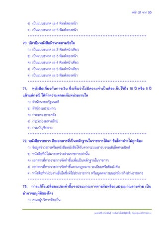 หน้า 21 จาก 50
(แจกฟรี) ประพันธ์ เวารัมย์ (ไม่มีลิขสิทธิ์) http://pun2013.bth.cc
ง) เป็นแบบขนาด เอ 4 พิมพ์สองหน้า
จ) เป็นแบบขนาด เอ 5 พิมพ์สองหน้า
**********************************************************************
70. บัตรยืมหนังสือมีขนาดตามข้อใด
ก) เป็นแบบขนาด เอ 3 พิมพ์หน้าเดียว
ข) เป็นแบบขนาด เอ 3 พิมพ์สองหน้า
ค) เป็นแบบขนาด เอ 4 พิมพ์หน้าเดียว
ง) เป็นแบบขนาด เอ 5 พิมพ์หน้าเดียว
จ) เป็นแบบขนาด เอ 5 พิมพ์สองหน้า
**********************************************************************
71. หนังสือเกี่ยวกับการเงิน ซึ่งเห็นว่าไม่มีความจาเป็นต้องเก็บไว้ถึง 10 ปี หรือ 5 ปี
แล้วแต่กรณี ให้ทาความตกลงกับหน่วยงานใด
ก) สานักนายกรัฐมนตรี
ข) สานักงบประมาณ
ค) กระทรวงการคลัง
ง) กระทรวงมหาดไทย
จ) กรมบัญชีกลาง
**********************************************************************
72. หนังสือราชการ คือเอกสารที่เป็นหลักฐานในราชการได้แก่ ข้อใดกล่าวไม่ถูกต้อง
ก) ข้อมูลข่าวสารหรือหนังสือหนังสือได้รับจากระบบสารบรรณอิเล็กทรอนิกส์
ข) หนังสือที่มีไปมาระหว่างส่วนราชการเท่านั้น
ค) เอกสารที่ทางราชการจัดทาขึ้นเพื่อเป็นหลักฐานในราชการ
ง) เอกสารที่ทางราชการจัดทาขึ้นตามกฎหมาย ระเบียบหรือข้อบังคับ
จ) หนังสือที่หน่วยงานอื่นใดซึ่งมิใช่ส่วนราชการ หรือบุคคลภายนอกมีมาถึงส่วนราชการ
**********************************************************************
73. การแก้ไขเปลี่ยนแปลงคาชี้แจงประมาณการรายรับหรืองบประมาณรายจ่าย เป็น
อานาจอนุมัติของใคร
ก) คณะผู้บริหารท้องถิ่น
 