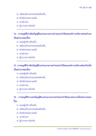 หน้า 22 จาก 50
(แจกฟรี) ประพันธ์ เวารัมย์ (ไม่มีลิขสิทธิ์) http://pun2013.bth.cc
ข) ปลัดองค์กรปกครองส่วนท้องถิ่น
ค) หัวหน้าหน่วยงานคลัง
ง) นายอาเภอ
จ) ผู้ว่าราชการจังหวัด
**********************************************************************
74. การอนุมัติร่างข้อบัญญัติงบประมาณรายจ่ายประจาปีขององค์การบริหารส่วนตาบล
เป็นอานาจของใคร
ก) คณะผู้บริหารท้องถิ่น
ข) ปลัดองค์กรปกครองส่วนท้องถิ่น
ค) หัวหน้าหน่วยงานคลัง
ง) นายอาเภอ
จ) ผู้ว่าราชการจังหวัด
**********************************************************************
75. การอนุมัติร่างข้อบัญญัติงบประมาณรายจ่ายประจาปีขององค์การบริหารส่วนจังหวัด
เป็นอานาจของใคร
ก) คณะผู้บริหารท้องถิ่น
ข) ปลัดองค์กรปกครองส่วนท้องถิ่น
ค) หัวหน้าหน่วยงานคลัง
ง) นายอาเภอ
จ) ผู้ว่าราชการจังหวัด
**********************************************************************
76. การอนุมัติร่างเทศบัญญัติงบประมาณรายจ่ายประจาปีของเทศบาลเป็นอานาจของ
ใคร
ก) คณะผู้บริหารท้องถิ่น
ข) ปลัดองค์กรปกครองส่วนท้องถิ่น
ค) หัวหน้าหน่วยงานคลัง
ง) นายอาเภอ
จ) ผู้ว่าราชการจังหวัด
 